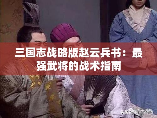 三国志战略版赵云兵书：最强武将的战术指南